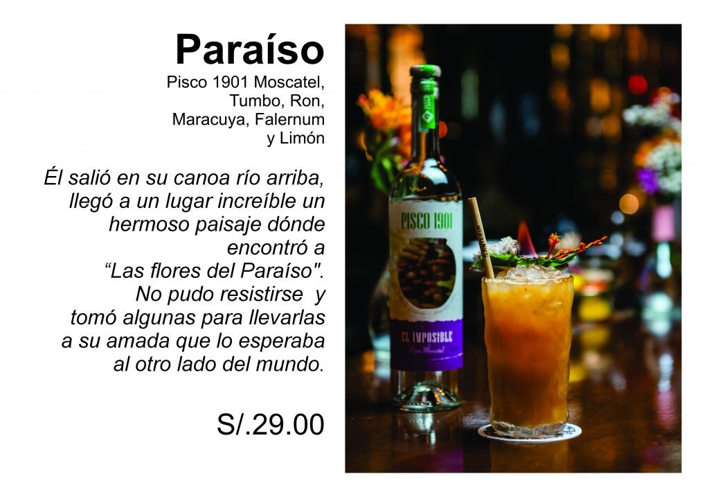 Paraíso Pisco 1901 Moscatel,  Tumbo, Ron,  Maracuya, Falernum   y Limón  Él salió en su canoa río arriba,  llegó a un lugar increíble un  hermoso paisaje dónde  encontró a  “Las flores del Paraíso".  No pudo resistirse  y  tomó algunas para llevarlas a su amada que lo esperaba  al otro lado del mundo